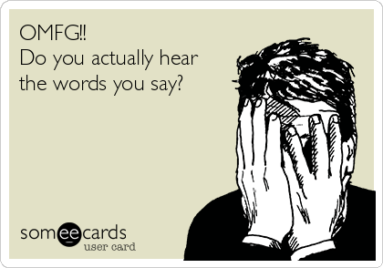OMFG!! 
Do you actually hear
the words you say?