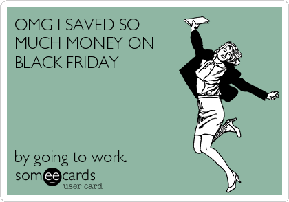 OMG I SAVED SO
MUCH MONEY ON
BLACK FRIDAY 




by going to work.