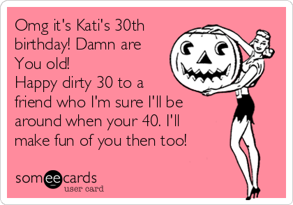 Omg it's Kati's 30th
birthday! Damn are
You old!
Happy dirty 30 to a
friend who I'm sure I'll be
around when your 40. I'll
make fun of you then too!