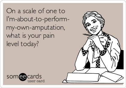 On a scale of one to
I'm-about-to-perform-
my-own-amputation,
what is your pain
level today?