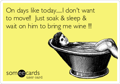 On days like today.....I don't want
to move!!  Just soak & sleep &
wait on him to bring me wine !!!