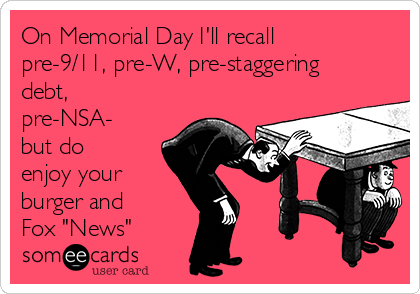 On Memorial Day I'll recall
pre-9/11, pre-W, pre-staggering
debt,
pre-NSA-
but do
enjoy your
burger and
Fox "News"