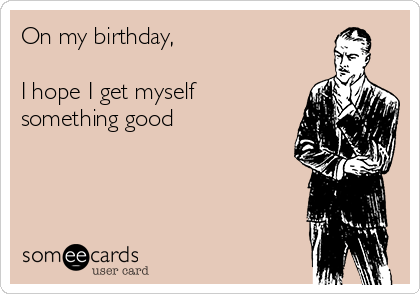 On my birthday,

I hope I get myself
something good
