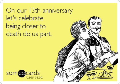 On our 13th anniversary
let's celebrate
being closer to
death do us part.