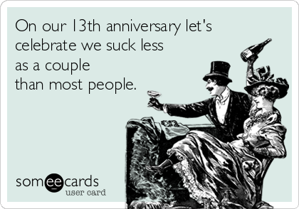 On our 13th anniversary let's
celebrate we suck less
as a couple
than most people.