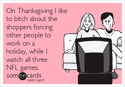 On Thanksgiving I like
to bitch about the
shoppers forcing
other people to
work on a
holiday, while I
watch all three
NFL games.