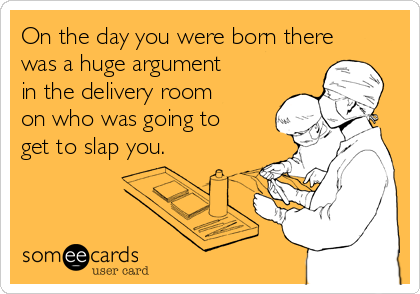 On the day you were born there
was a huge argument
in the delivery room
on who was going to
get to slap you.