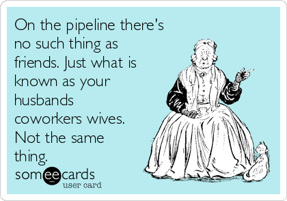 On the pipeline there's
no such thing as
friends. Just what is
known as your
husbands
coworkers wives.
Not the same
thing.