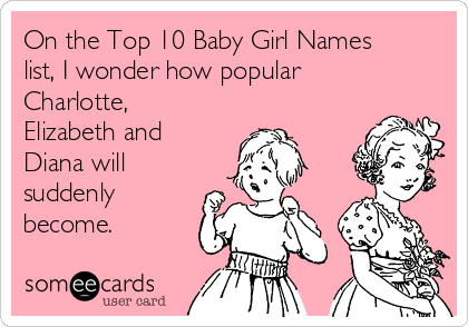 On the Top 10 Baby Girl Names
list, I wonder how popular
Charlotte,
Elizabeth and
Diana will
suddenly
become.