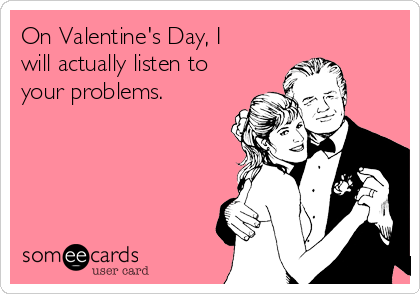 On Valentine's Day, I
will actually listen to
your problems.