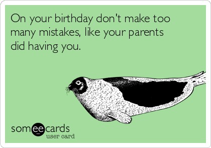 On your birthday don't make too
many mistakes, like your parents
did having you.