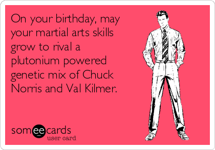 On your birthday, may
your martial arts skills
grow to rival a
plutonium powered
genetic mix of Chuck
Norris and Val Kilmer.