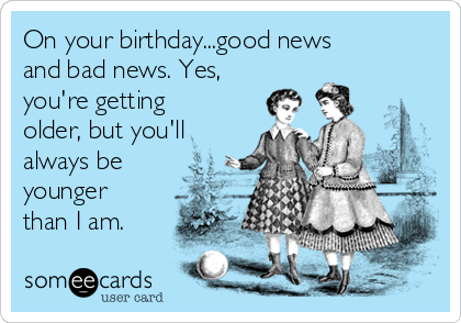 On your birthday...good news
and bad news. Yes,
you're getting
older, but you'll
always be
younger
than I am.