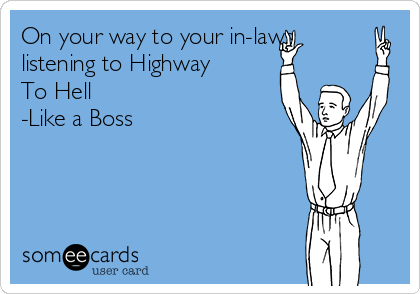 On your way to your in-laws
listening to Highway
To Hell
-Like a Boss