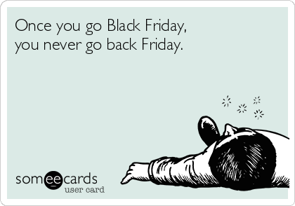 Once you go Black Friday, 
you never go back Friday.