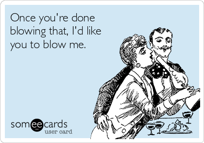 Once you're done
blowing that, I'd like
you to blow me.