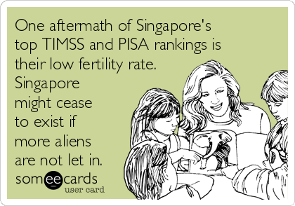 One aftermath of Singapore's 
top TIMSS and PISA rankings is
their low fertility rate.
Singapore
might cease
to exist if
more aliens
are not let in.
