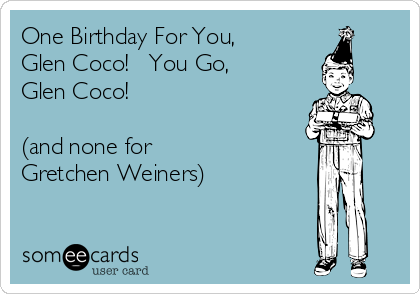 One Birthday For You,
Glen Coco!   You Go,
Glen Coco!

(and none for
Gretchen Weiners)