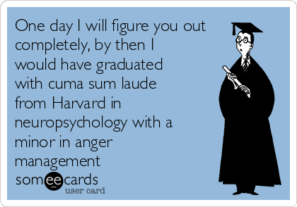 One day I will figure you out
completely, by then I
would have graduated
with cuma sum laude
from Harvard in
neuropsychology with a
minor in anger
management