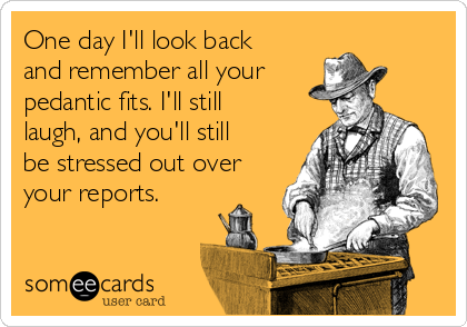 One day I'll look back
and remember all your 
pedantic fits. I'll still
laugh, and you'll still
be stressed out over
your reports.