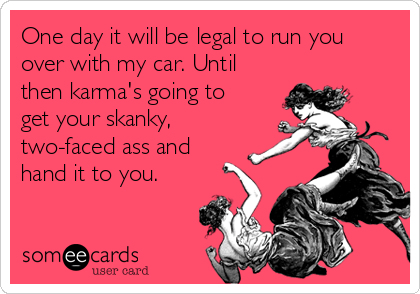 One day it will be legal to run you
over with my car. Until
then karma's going to
get your skanky,
two-faced ass and
hand it to you. 
