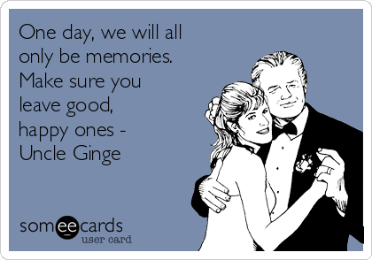 One day, we will all
only be memories.
Make sure you
leave good,
happy ones -
Uncle Ginge
