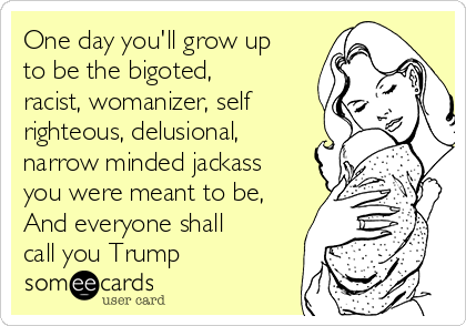One day you'll grow up
to be the bigoted,
racist, womanizer, self
righteous, delusional,
narrow minded jackass
you were meant to be,
And everyone shall
call you Trump
