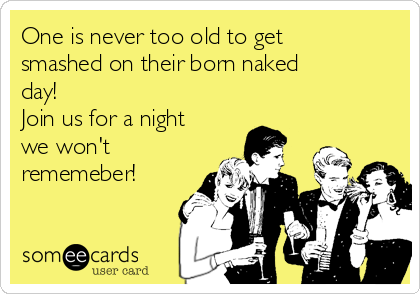 One is never too old to get
smashed on their born naked
day!
Join us for a night
we won't
rememeber!