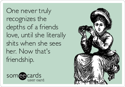One never truly
recognizes the
depths of a friends
love, until she literally
shits when she sees
her. Now that's
friendship.