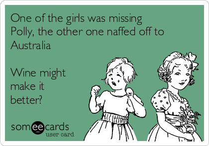 One of the girls was missing
Polly, the other one naffed off to
Australia

Wine might
make it
better?