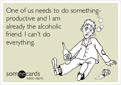 One of us needs to do something
productive and I am
already the alcoholic
friend. I can't do
everything.