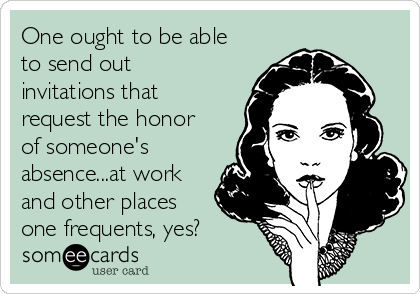 One ought to be able
to send out
invitations that
request the honor
of someone's
absence...at work
and other places
one frequents, yes?