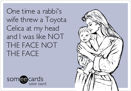 One time a rabbi's
wife threw a Toyota
Celica at my head
and I was like NOT
THE FACE NOT
THE FACE