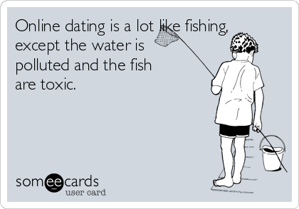 Online dating is a lot like fishing,
except the water is
polluted and the fish
are toxic.