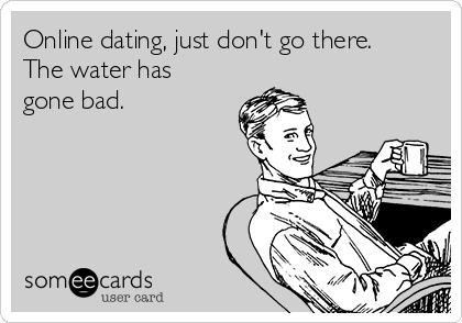 Online dating, just don't go there.
The water has
gone bad. 