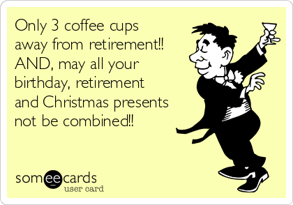 Only 3 coffee cups
away from retirement!!
AND, may all your
birthday, retirement
and Christmas presents
not be combined!!