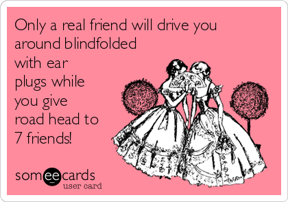 Only a real friend will drive you
around blindfolded
with ear
plugs while
you give
road head to
7 friends!