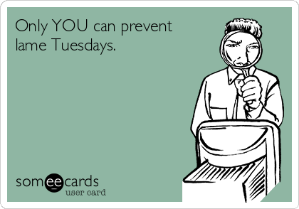 Only YOU can prevent
lame Tuesdays.
