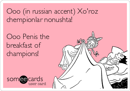 Ooo (in russian accent) Xo'roz
chempionlar nonushta! 

Ooo Penis the
breakfast of
champions!