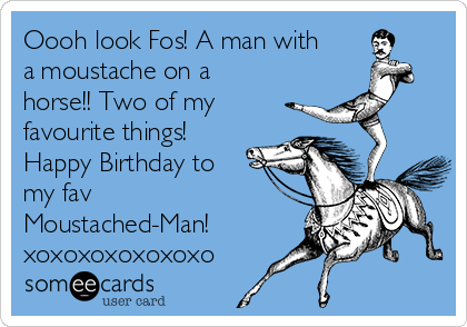 Oooh look Fos! A man with
a moustache on a
horse!! Two of my
favourite things!
Happy Birthday to
my fav
Moustached-Man!
xoxoxoxoxoxoxo