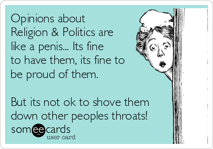 Opinions about
Religion & Politics are
like a penis... Its fine
to have them, its fine to
be proud of them. 

But its not ok to shove them
down other peoples throats!