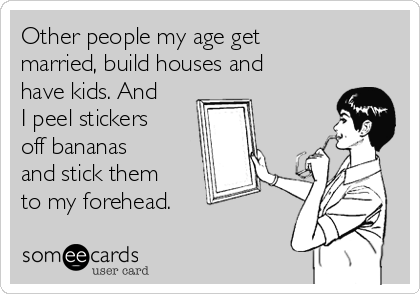 Other people my age get
married, build houses and
have kids. And
I peel stickers
off bananas
and stick them
to my forehead.