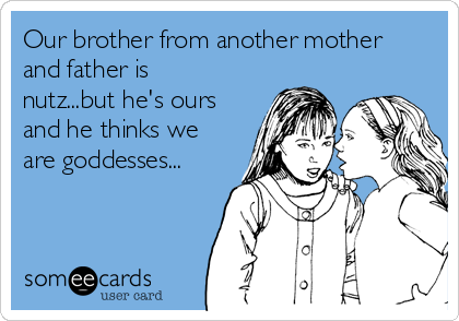 Our brother from another mother
and father is
nutz...but he's ours
and he thinks we
are goddesses...