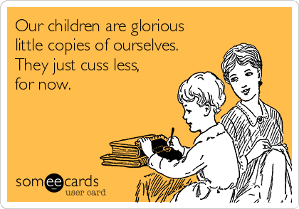 Our children are glorious
little copies of ourselves.
They just cuss less,
for now. 