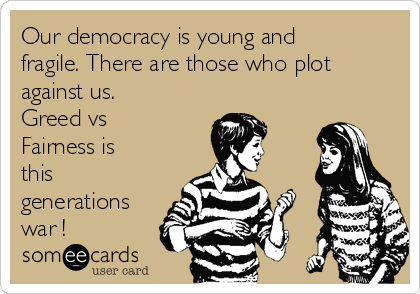 Our democracy is young and
fragile. There are those who plot
against us.
Greed vs
Fairness is
this
generations
war !