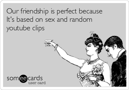 Our friendship is perfect because
It's based on sex and random
youtube clips