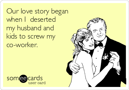 Our love story began
when I  deserted
my husband and
kids to screw my
co-worker.
