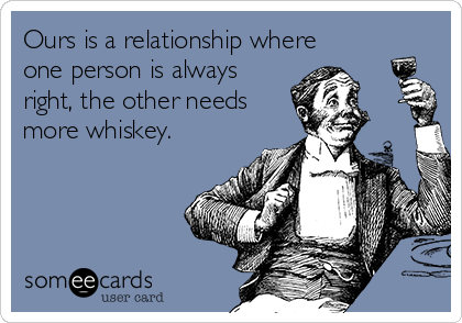 Ours is a relationship where
one person is always
right, the other needs
more whiskey. 
