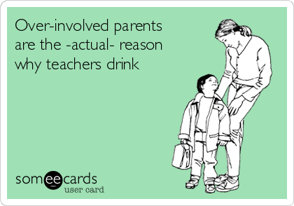 Over-involved parents
are the -actual- reason
why teachers drink