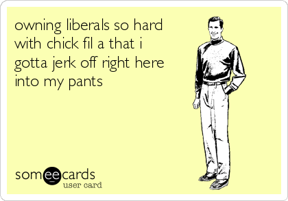 owning liberals so hard
with chick fil a that i
gotta jerk off right here
into my pants
